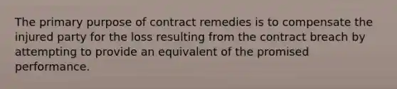 The primary purpose of contract remedies is to compensate the injured party for the loss resulting from the contract breach by attempting to provide an equivalent of the promised performance.