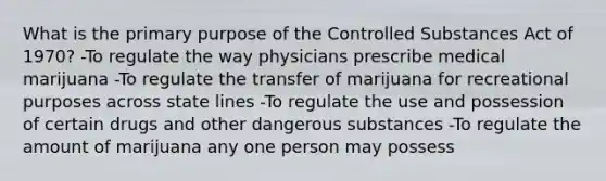 What is the primary purpose of the Controlled Substances Act of 1970? -To regulate the way physicians prescribe medical marijuana -To regulate the transfer of marijuana for recreational purposes across state lines -To regulate the use and possession of certain drugs and other dangerous substances -To regulate the amount of marijuana any one person may possess