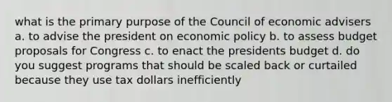 what is the primary purpose of the Council of economic advisers a. to advise the president on economic policy b. to assess budget proposals for Congress c. to enact the presidents budget d. do you suggest programs that should be scaled back or curtailed because they use tax dollars inefficiently