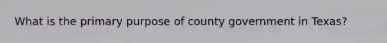 What is the primary purpose of county government in Texas?