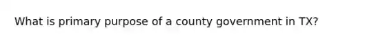 What is primary purpose of a county government in TX?