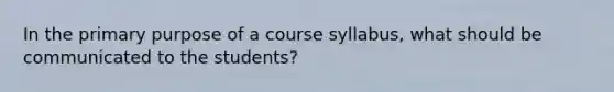 In the primary purpose of a course syllabus, what should be communicated to the students?