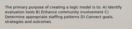 The primary purpose of creating a logic model is to: A) Identify evaluation tools B) Enhance community involvement C) Determine appropriate staffing patterns D) Connect goals, strategies and outcomes