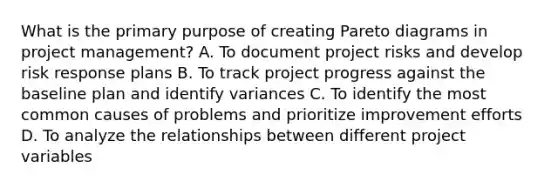 What is the primary purpose of creating Pareto diagrams in project management? A. To document project risks and develop risk response plans B. To track project progress against the baseline plan and identify variances C. To identify the most common causes of problems and prioritize improvement efforts D. To analyze the relationships between different project variables