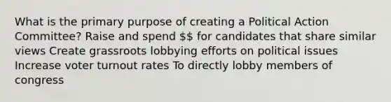 What is the primary purpose of creating a Political Action Committee? Raise and spend  for candidates that share similar views Create grassroots lobbying efforts on political issues Increase voter turnout rates To directly lobby members of congress