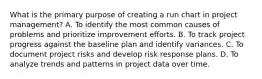 What is the primary purpose of creating a run chart in project management? A. To identify the most common causes of problems and prioritize improvement efforts. B. To track project progress against the baseline plan and identify variances. C. To document project risks and develop risk response plans. D. To analyze trends and patterns in project data over time.