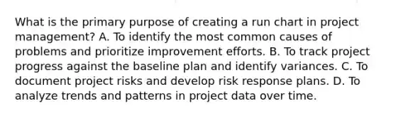 What is the primary purpose of creating a run chart in project management? A. To identify the most common causes of problems and prioritize improvement efforts. B. To track project progress against the baseline plan and identify variances. C. To document project risks and develop risk response plans. D. To analyze trends and patterns in project data over time.