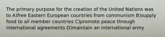 The primary purpose for the creation of the United Nations was to A)free Eastern European countries from communism B)supply food to all member countries C)promote peace through international agreements D)maintain an international army