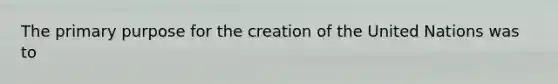 The primary purpose for the creation of the United Nations was to