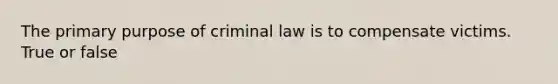 The primary purpose of criminal law is to compensate victims. True or false