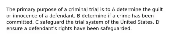 The primary purpose of a criminal trial is to A determine the guilt or innocence of a defendant. B determine if a crime has been committed. C safeguard the trial system of the United States. D ensure a defendant's rights have been safeguarded.