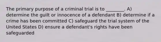 The primary purpose of a criminal trial is to ________. A) determine the guilt or innocence of a defendant B) determine if a crime has been committed C) safeguard the trial system of the United States D) ensure a defendant's rights have been safeguarded