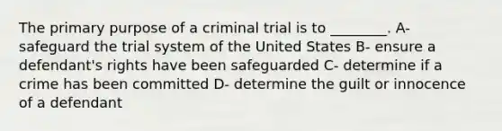 The primary purpose of a criminal trial is to ________. A- safeguard the trial system of the United States B- ensure a defendant's rights have been safeguarded C- determine if a crime has been committed D- determine the guilt or innocence of a defendant