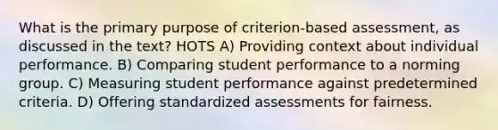 What is the primary purpose of criterion-based assessment, as discussed in the text? HOTS A) Providing context about individual performance. B) Comparing student performance to a norming group. C) Measuring student performance against predetermined criteria. D) Offering standardized assessments for fairness.