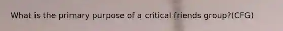 What is the primary purpose of a critical friends group?(CFG)