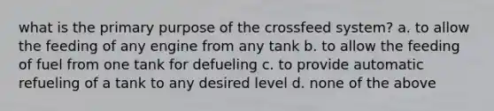 what is the primary purpose of the crossfeed system? a. to allow the feeding of any engine from any tank b. to allow the feeding of fuel from one tank for defueling c. to provide automatic refueling of a tank to any desired level d. none of the above