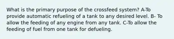 What is the primary purpose of the crossfeed system? A-To provide automatic refueling of a tank to any desired level. B- To allow the feeding of any engine from any tank. C-To allow the feeding of fuel from one tank for defueling.