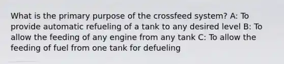 What is the primary purpose of the crossfeed system? A: To provide automatic refueling of a tank to any desired level B: To allow the feeding of any engine from any tank C: To allow the feeding of fuel from one tank for defueling