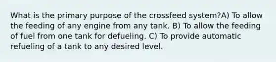 What is the primary purpose of the crossfeed system?A) To allow the feeding of any engine from any tank. B) To allow the feeding of fuel from one tank for defueling. C) To provide automatic refueling of a tank to any desired level.