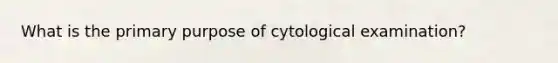 What is the primary purpose of cytological examination?