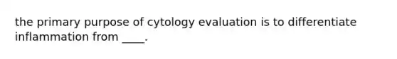 the primary purpose of cytology evaluation is to differentiate inflammation from ____.