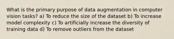 What is the primary purpose of data augmentation in computer vision tasks? a) To reduce the size of the dataset b) To increase model complexity c) To artificially increase the diversity of training data d) To remove outliers from the dataset