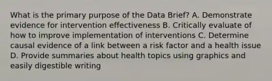 What is the primary purpose of the Data Brief? A. Demonstrate evidence for intervention effectiveness B. Critically evaluate of how to improve implementation of interventions C. Determine causal evidence of a link between a risk factor and a health issue D. Provide summaries about health topics using graphics and easily digestible writing