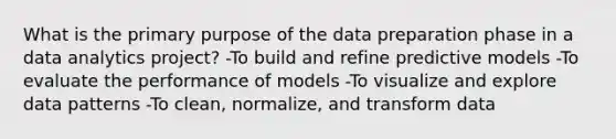 What is the primary purpose of the data preparation phase in a data analytics project? -To build and refine predictive models -To evaluate the performance of models -To visualize and explore data patterns -To clean, normalize, and transform data