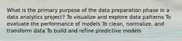 What is the primary purpose of the data preparation phase in a data analytics project? To visualize and explore data patterns To evaluate the performance of models To clean, normalize, and transform data To build and refine predictive models