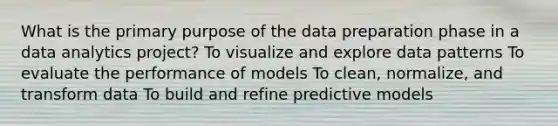 What is the primary purpose of the data preparation phase in a data analytics project? To visualize and explore data patterns To evaluate the performance of models To clean, normalize, and transform data To build and refine predictive models