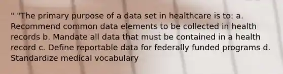 " "The primary purpose of a data set in healthcare is to: a. Recommend common data elements to be collected in health records b. Mandate all data that must be contained in a health record c. Define reportable data for federally funded programs d. Standardize medical vocabulary