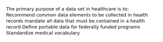 The primary purpose of a data set in healthcare is to: Recommend common data elements to be collected in health records mandate all data that must be contained in a health record Define portable data for federally funded programs Standardize medical vocabulary