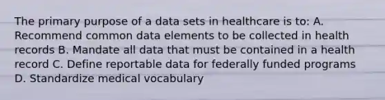 The primary purpose of a data sets in healthcare is to: A. Recommend common data elements to be collected in health records B. Mandate all data that must be contained in a health record C. Define reportable data for federally funded programs D. Standardize medical vocabulary