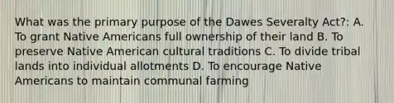 What was the primary purpose of the Dawes Severalty Act?: A. To grant <a href='https://www.questionai.com/knowledge/k3QII3MXja-native-americans' class='anchor-knowledge'>native americans</a> full ownership of their land B. To preserve Native American cultural traditions C. To divide tribal lands into individual allotments D. To encourage Native Americans to maintain communal farming