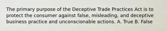 The primary purpose of the Deceptive Trade Practices Act is to protect the consumer against false, misleading, and deceptive business practice and unconscionable actions. A. True B. False