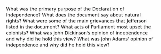 What was the primary purpose of the Declaration of Independence? What does the document say about natural rights? What were some of the main grievances that Jefferson listed in the document? What acts of Parliament most upset the colonists? What was John Dickinson's opinion of independence and why did he hold this view? What was John Adams' opinion of independence and why did he hold this view?