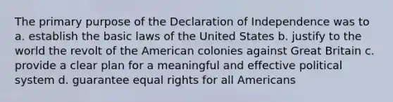 The primary purpose of the Declaration of Independence was to a. establish the basic laws of the United States b. justify to the world the revolt of the American colonies against Great Britain c. provide a clear plan for a meaningful and effective political system d. guarantee equal rights for all Americans