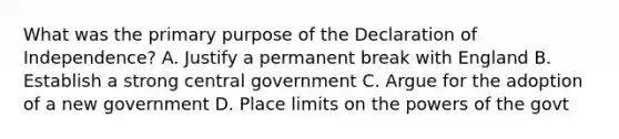 What was the primary purpose of the Declaration of Independence? A. Justify a permanent break with England B. Establish a strong central government C. Argue for the adoption of a new government D. Place limits on the powers of the govt