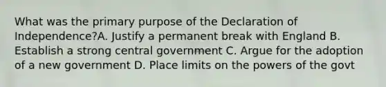 What was the primary purpose of the Declaration of Independence?A. Justify a permanent break with England B. Establish a strong central government C. Argue for the adoption of a new government D. Place limits on the powers of the govt