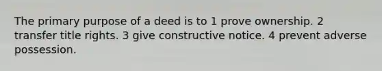 The primary purpose of a deed is to 1 prove ownership. 2 transfer title rights. 3 give constructive notice. 4 prevent adverse possession.