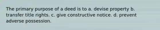 The primary purpose of a deed is to a. devise property b. transfer title rights. c. give constructive notice. d. prevent adverse possession.