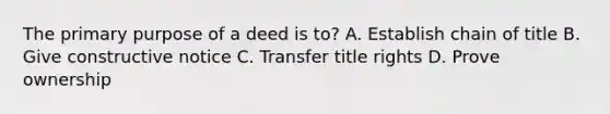 The primary purpose of a deed is to? A. Establish chain of title B. Give constructive notice C. Transfer title rights D. Prove ownership