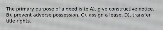 The primary purpose of a deed is to A). give constructive notice. B). prevent adverse possession. C). assign a lease. D). transfer title rights.