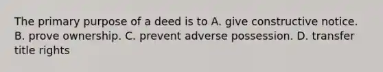 The primary purpose of a deed is to A. give constructive notice. B. prove ownership. C. prevent adverse possession. D. transfer title rights