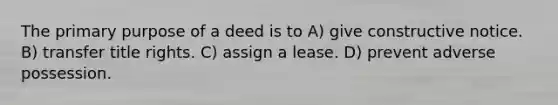 The primary purpose of a deed is to A) give constructive notice. B) transfer title rights. C) assign a lease. D) prevent adverse possession.