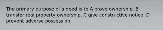 The primary purpose of a deed is to A prove ownership. B transfer real property ownership. C give constructive notice. D prevent adverse possession.