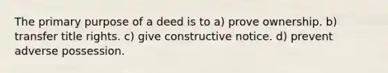 The primary purpose of a deed is to a) prove ownership. b) transfer title rights. c) give constructive notice. d) prevent adverse possession.