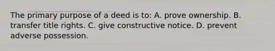 The primary purpose of a deed is to: A. prove ownership. B. transfer title rights. C. give constructive notice. D. prevent adverse possession.