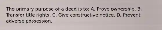 The primary purpose of a deed is to: A. Prove ownership. B. Transfer title rights. C. Give constructive notice. D. Prevent adverse possession.