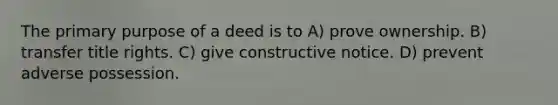 The primary purpose of a deed is to A) prove ownership. B) transfer title rights. C) give constructive notice. D) prevent adverse possession.
